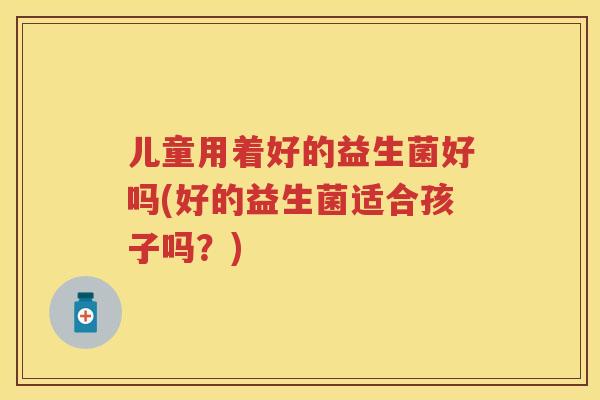 儿童用着好的益生菌好吗(好的益生菌适合孩子吗?) 儿童用着好的益生菌好吗(好的益生菌适合孩子吗?)