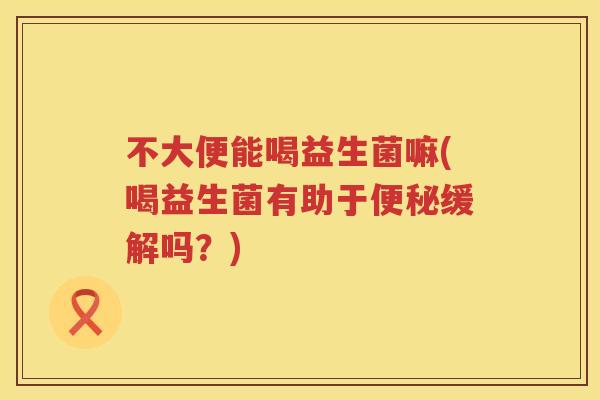 不大便能喝益生菌嘛(喝益生菌有助于缓解吗?) 不大便能喝益生菌嘛(喝益生菌有助于缓解吗?)