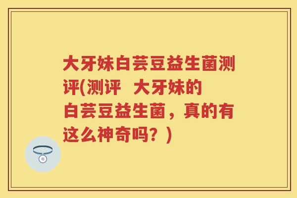 大牙妹白芸豆益生菌测评(测评 大牙妹的白芸豆益生菌,真的有这么神奇吗?) 大牙妹白芸豆益生菌测评(测评 大牙妹的白芸豆益生菌,真的有这么神奇吗?)
