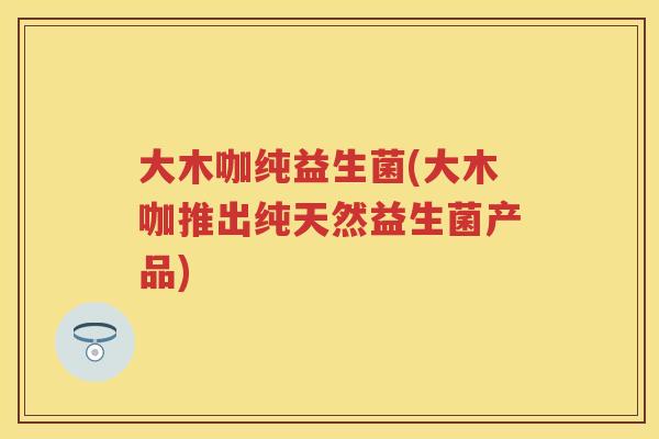 大木咖纯益生菌(大木咖推出纯天然益生菌产品)