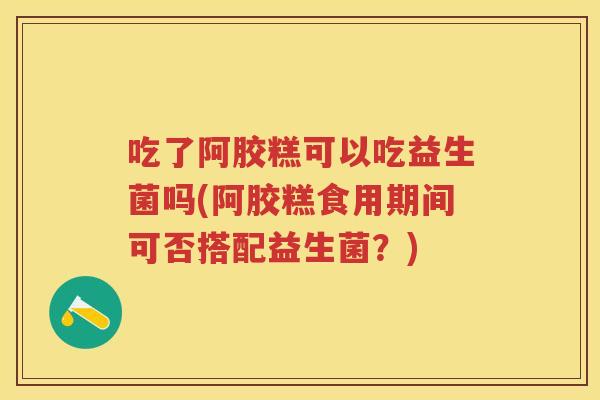 吃了阿胶糕可以吃益生菌吗(阿胶糕食用期间可否搭配益生菌?) 吃了阿胶糕可以吃益生菌吗(阿胶糕食用期间可否搭配益生菌?)