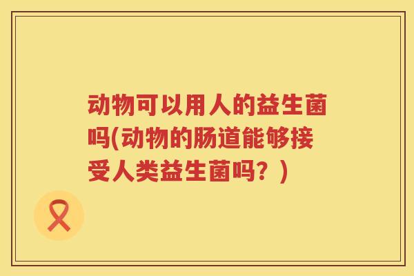 动物可以用人的益生菌吗(动物的肠道能够接受人类益生菌吗?) 动物可以用人的益生菌吗(动物的肠道能够接受人类益生菌吗?)