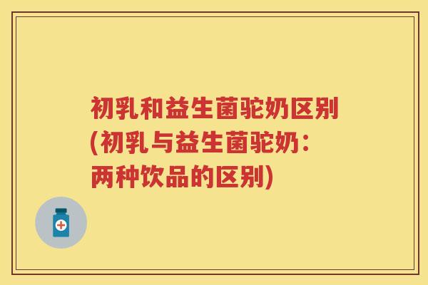 初乳和益生菌驼奶区别(初乳与益生菌驼奶：两种饮品的区别)