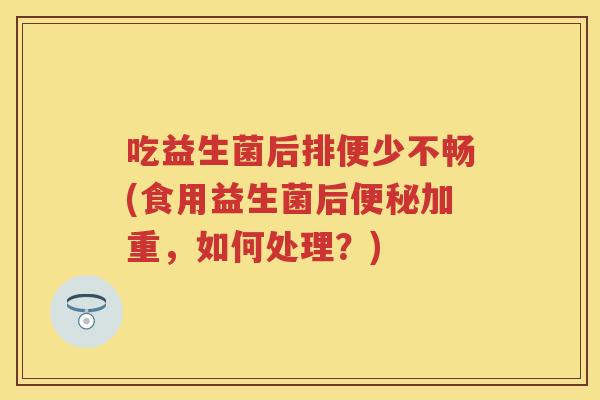 吃益生菌后排便少不畅(食用益生菌后加重，如何处理？)