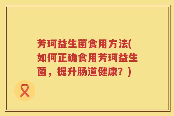 芳珂益生菌食用方法(如何正确食用芳珂益生菌，提升肠道健康？)