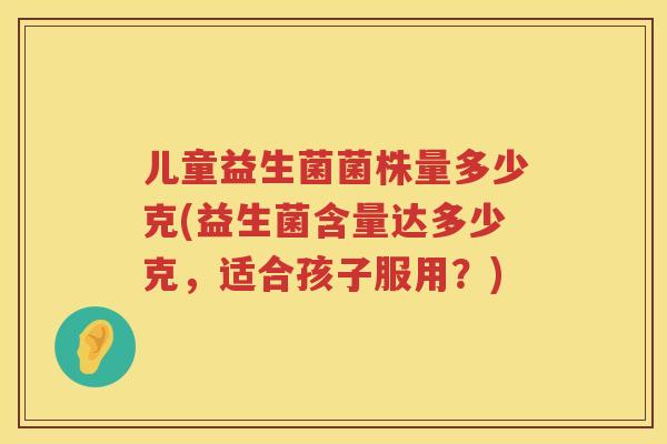 儿童益生菌菌株量多少克(益生菌含量达多少克,适合孩子服用?) 儿童益生菌菌株量多少克(益生菌含量达多少克,适合孩子服用?)