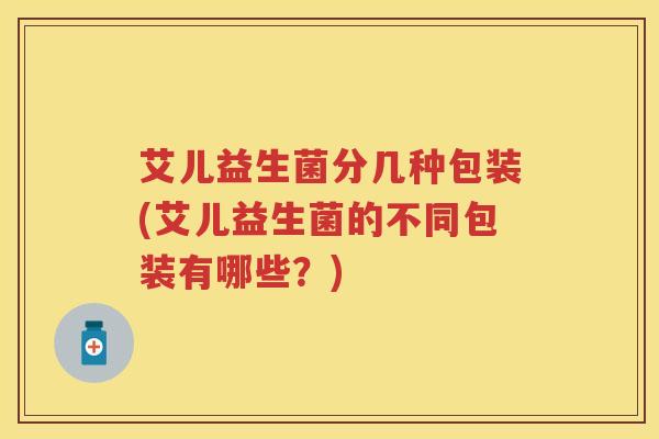 艾儿益生菌分几种包装(艾儿益生菌的不同包装有哪些？)