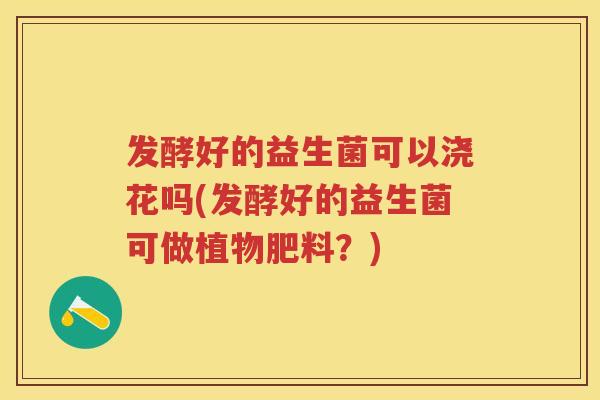 发酵好的益生菌可以浇花吗(发酵好的益生菌可做植物肥料?) 发酵好的益生菌可以浇花吗(发酵好的益生菌可做植物肥料?)