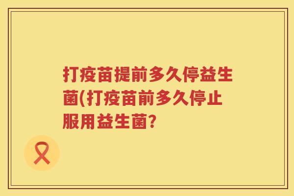 打疫苗提前多久停益生菌(打疫苗前多久停止服用益生菌? 打疫苗提前多久停益生菌(打疫苗前多久停止服用益生菌?