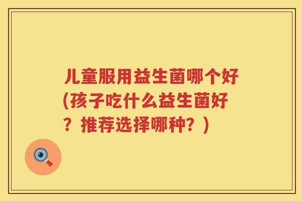 儿童服用益生菌哪个好(孩子吃什么益生菌好?推荐选择哪种?) 儿童服用益生菌哪个好(孩子吃什么益生菌好?推荐选择哪种?)