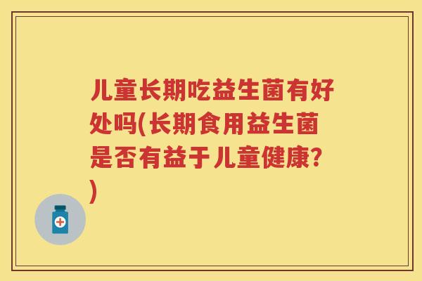 儿童长期吃益生菌有好处吗(长期食用益生菌是否有益于儿童健康?) 儿童长期吃益生菌有好处吗(长期食用益生菌是否有益于儿童健康?)