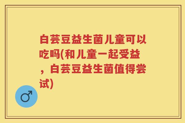 白芸豆益生菌儿童可以吃吗(和儿童一起受益,白芸豆益生菌值得尝试) 白芸豆益生菌儿童可以吃吗(和儿童一起受益,白芸豆益生菌值得尝试)