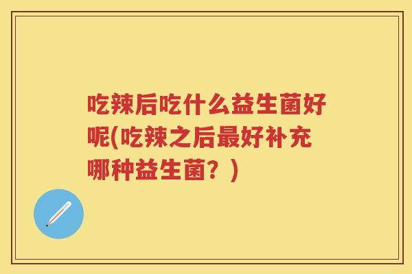 吃辣后吃什么益生菌好呢(吃辣之后好补充哪种益生菌?) 吃辣后吃什么益生菌好呢(吃辣之后好补充哪种益生菌?)