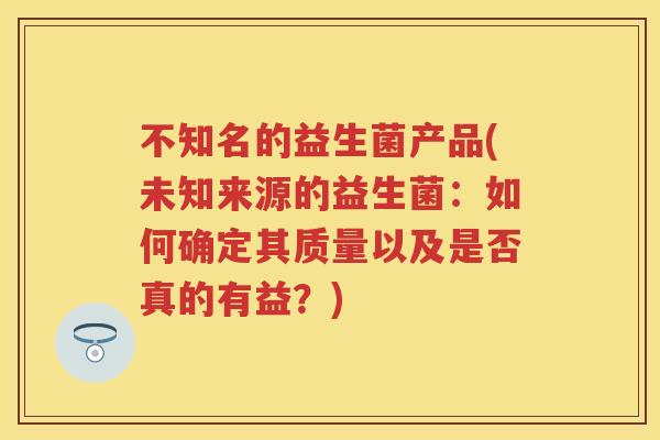 不知名的益生菌产品(未知来源的益生菌：如何确定其质量以及是否真的有益？)