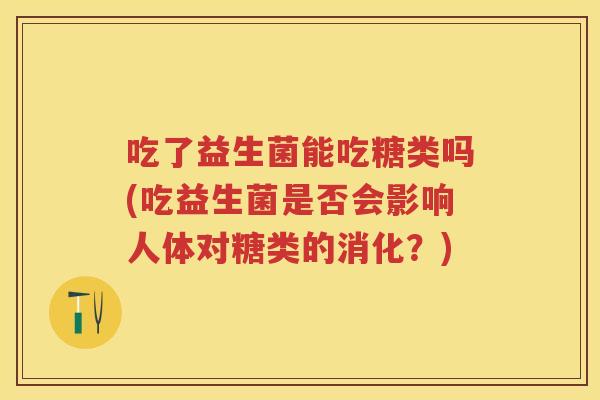 吃了益生菌能吃糖类吗(吃益生菌是否会影响人体对糖类的消化?) 吃了益生菌能吃糖类吗(吃益生菌是否会影响人体对糖类的消化?)