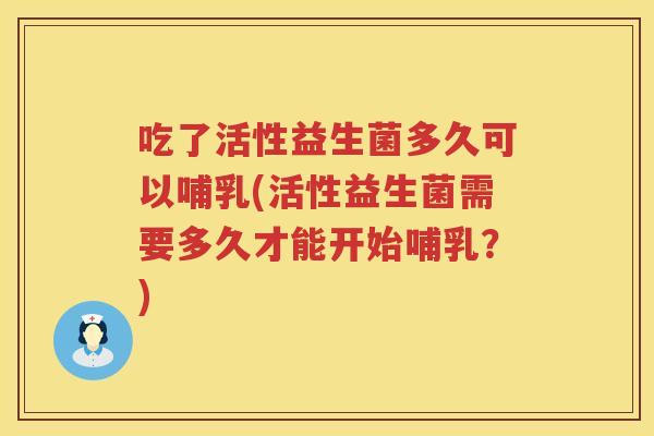 吃了活性益生菌多久可以哺乳(活性益生菌需要多久才能开始哺乳?) 吃了活性益生菌多久可以哺乳(活性益生菌需要多久才能开始哺乳?)