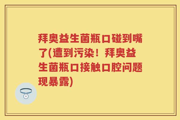 拜奥益生菌瓶口碰到嘴了(遭到污染!拜奥益生菌瓶口接触口腔问题现暴露) 拜奥益生菌瓶口碰到嘴了(遭到污染!拜奥益生菌瓶口接触口腔问题现暴露)