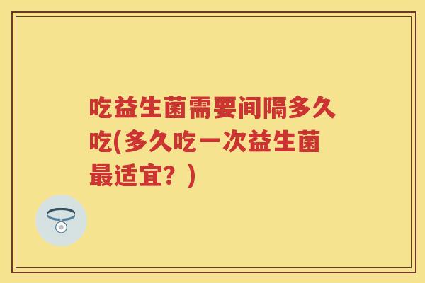 吃益生菌需要间隔多久吃(多久吃一次益生菌适宜?) 吃益生菌需要间隔多久吃(多久吃一次益生菌适宜?)