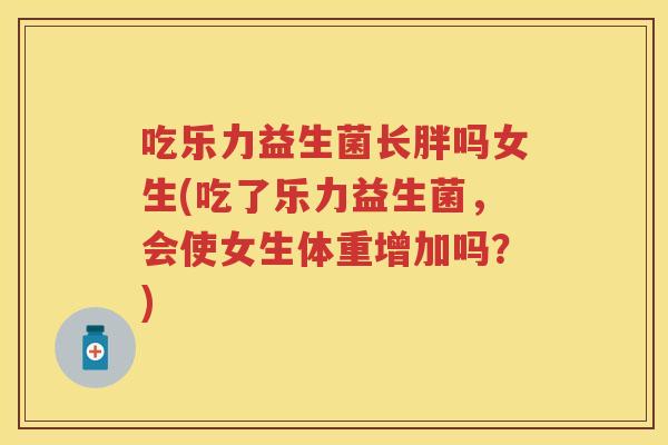吃乐力益生菌长胖吗女生(吃了乐力益生菌，会使女生体重增加吗？)