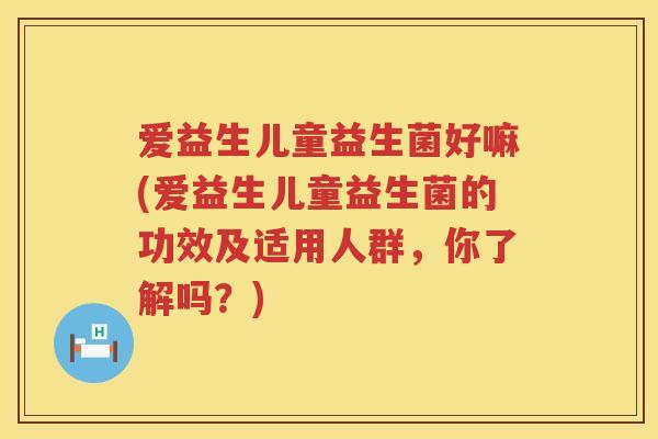 爱益生儿童益生菌好嘛(爱益生儿童益生菌的功效及适用人群，你了解吗？)