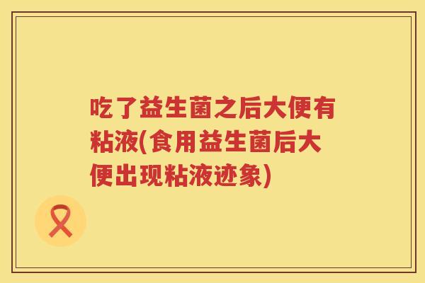 吃了益生菌之后大便有粘液(食用益生菌后大便出现粘液迹象) 吃了益生菌之后大便有粘液(食用益生菌后大便出现粘液迹象)