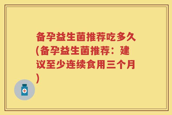 备孕益生菌推荐吃多久(备孕益生菌推荐:建议至少连续食用三个月) 备孕益生菌推荐吃多久(备孕益生菌推荐:建议至少连续食用三个月)