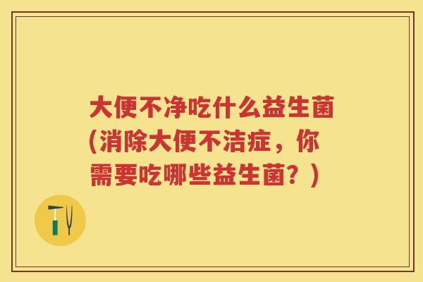 大便不净吃什么益生菌(消除大便不洁症,你需要吃哪些益生菌?) 大便不净吃什么益生菌(消除大便不洁症,你需要吃哪些益生菌?)