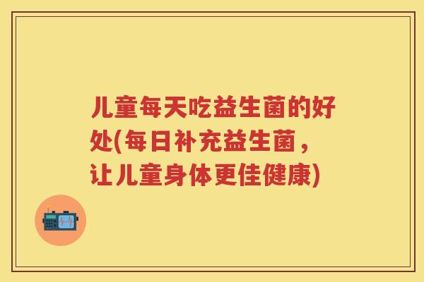 儿童每天吃益生菌的好处(每日补充益生菌，让儿童身体更佳健康)