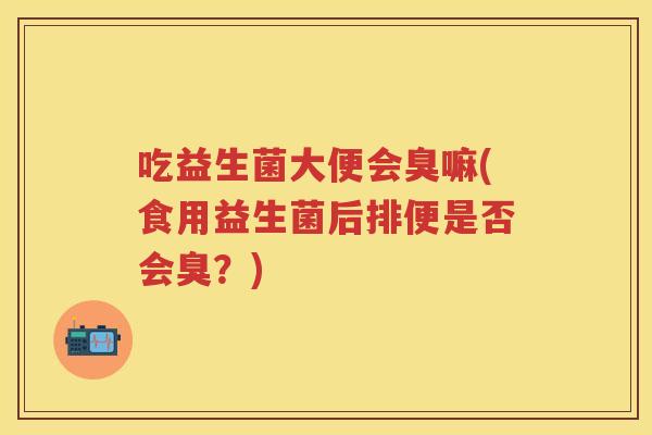 吃益生菌大便会臭嘛(食用益生菌后排便是否会臭？)