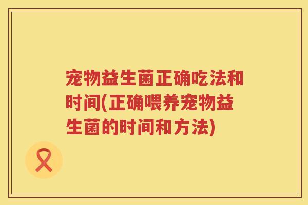 宠物益生菌正确吃法和时间(正确喂养宠物益生菌的时间和方法) 宠物益生菌正确吃法和时间(正确喂养宠物益生菌的时间和方法)