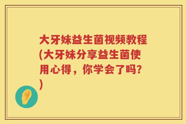 大牙妹益生菌视频教程(大牙妹分享益生菌使用心得,你学会了吗?) 大牙妹益生菌视频教程(大牙妹分享益生菌使用心得,你学会了吗?)