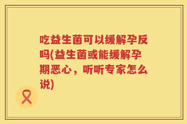 吃益生菌可以缓解孕反吗(益生菌或能缓解孕期恶心,听听专家怎么说) 吃益生菌可以缓解孕反吗(益生菌或能缓解孕期恶心,听听专家怎么说)