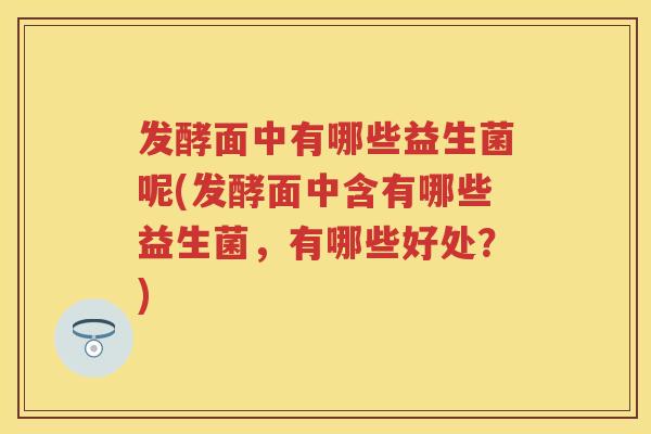 发酵面中有哪些益生菌呢(发酵面中含有哪些益生菌，有哪些好处？)