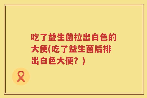 吃了益生菌拉出白色的大便(吃了益生菌后排出白色大便?) 吃了益生菌拉出白色的大便(吃了益生菌后排出白色大便?)