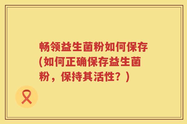 畅领益生菌粉如何保存(如何正确保存益生菌粉,保持其活性?) 畅领益生菌粉如何保存(如何正确保存益生菌粉,保持其活性?)