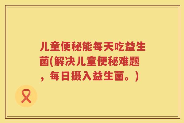 儿童能每天吃益生菌(解决儿童难题,每日摄入益生菌。) 儿童能每天吃益生菌(解决儿童难题,每日摄入益生菌。)