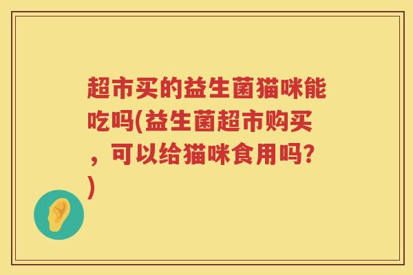 超市买的益生菌猫咪能吃吗(益生菌超市购买，可以给猫咪食用吗？)