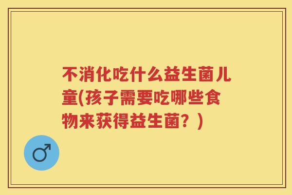 不消化吃什么益生菌儿童(孩子需要吃哪些食物来获得益生菌?) 不消化吃什么益生菌儿童(孩子需要吃哪些食物来获得益生菌?)