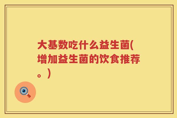 大基数吃什么益生菌(增加益生菌的饮食推荐。) 大基数吃什么益生菌(增加益生菌的饮食推荐。)