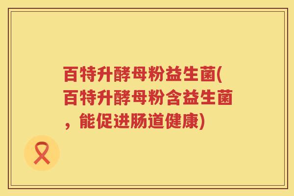 百特升酵母粉益生菌(百特升酵母粉含益生菌,能促进肠道健康) 百特升酵母粉益生菌(百特升酵母粉含益生菌,能促进肠道健康)