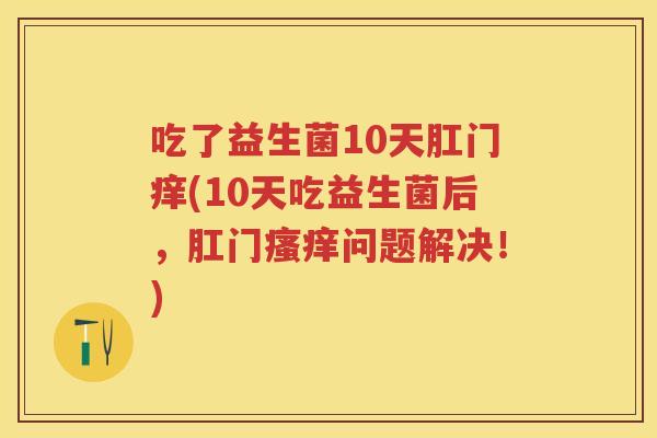 吃了益生菌10天肛门痒(10天吃益生菌后,肛门问题解决!) 吃了益生菌10天肛门痒(10天吃益生菌后,肛门问题解决!)