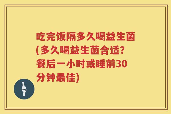 吃完饭隔多久喝益生菌(多久喝益生菌合适？餐后一小时或睡前30分钟佳)