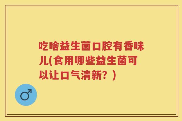 吃啥益生菌口腔有香味儿(食用哪些益生菌可以让口气清新?) 吃啥益生菌口腔有香味儿(食用哪些益生菌可以让口气清新?)