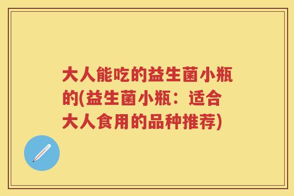 大人能吃的益生菌小瓶的(益生菌小瓶:适合大人食用的品种推荐) 大人能吃的益生菌小瓶的(益生菌小瓶:适合大人食用的品种推荐)