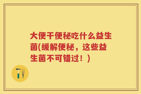 大便干吃什么益生菌(缓解,这些益生菌不可错过!) 大便干吃什么益生菌(缓解,这些益生菌不可错过!)