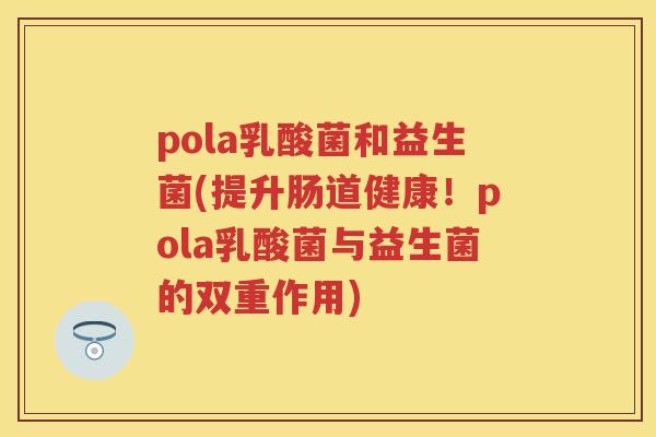 pola乳酸菌和益生菌(提升肠道健康!pola乳酸菌与益生菌的双重作用) pola乳酸菌和益生菌(提升肠道健康!pola乳酸菌与益生菌的双重作用)