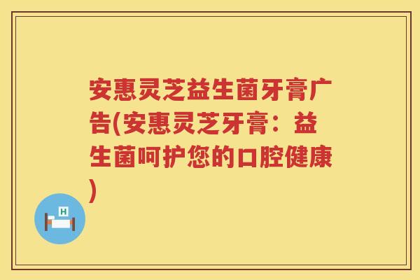 安惠灵芝益生菌牙膏广告(安惠灵芝牙膏:益生菌呵护您的口腔健康) 安惠灵芝益生菌牙膏广告(安惠灵芝牙膏:益生菌呵护您的口腔健康)