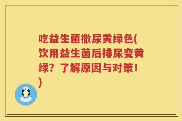 吃益生菌撒尿黄绿色(饮用益生菌后排尿变黄绿?了解原因与对策!) 吃益生菌撒尿黄绿色(饮用益生菌后排尿变黄绿?了解原因与对策!)