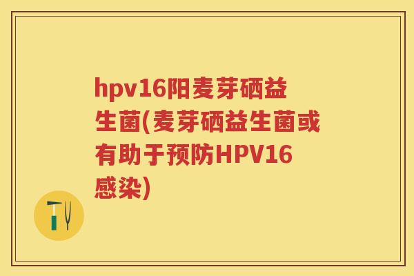 hpv16阳麦芽硒益生菌(麦芽硒益生菌或有助于HPV16) hpv16阳麦芽硒益生菌(麦芽硒益生菌或有助于HPV16)