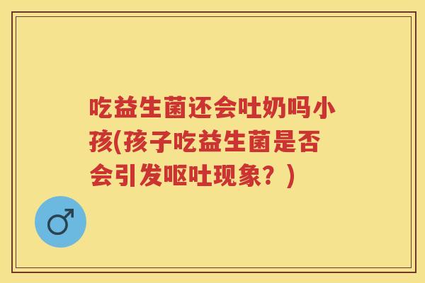 吃益生菌还会吐奶吗小孩(孩子吃益生菌是否会引发现象?) 吃益生菌还会吐奶吗小孩(孩子吃益生菌是否会引发现象?)